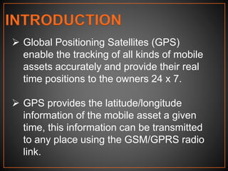 INTRODUCTION
 Global Positioning Satellites (GPS)
enable the tracking of all kinds of mobile
assets accurately and provide their real
time positions to the owners 24 x 7.
 GPS provides the latitude/longitude
information of the mobile asset a given
time, this information can be transmitted
to any place using the GSM/GPRS radio
link.
 