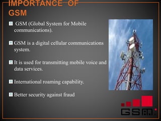 GSM (Global System for Mobile
communications).
GSM is a digital cellular communications
system.
It is used for transmitting mobile voice and
data services.
International roaming capability.
Better security against fraud
 