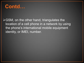 GSM, on the other hand, triangulates the
location of a cell phone in a network by using
the phone’s international mobile equipment
identity, or IMEI, number.
Contd…
 
