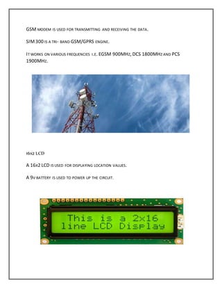 GSM MODEM IS USED FOR TRANSMITTING AND RECEIVING THE DATA.
SIM300 IS A TRI- BAND GSM/GPRS ENGINE.
IT WORKS ON VARIOUS FREQUENCIES I.E. EGSM 900MHZ, DCS 1800MHZ AND PCS
1900MHZ.
16X2 LCD
A 16X2 LCD IS USED FOR DISPLAYING LOCATION VALUES.
A 9V BATTERY IS USED TO POWER UP THE CIRCUIT.
 