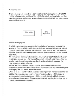 MONITORING UNIT
The monitoring unit consists of a GSMmobile and a Web Application. The GSM
mobile will acquire the position of the vehicle (longitude and longitude) and then
by typing those co-ordinates in web application owner of vehicle can get the exact
location of the vehicle.
Vehicle Tracking System
A vehicle tracking systemcombines the installation of an electronic device in a
vehicle, or fleet of vehicles, with purposedesigned computer softwareat least at
one operational base to enable the owner or a third party to track the vehicle's
location, collecting data in the process fromthe field and deliver it to the base of
operation.
Modern vehicle tracking systems commonly useGPS or GLONASS technology for
locating the vehicle, but other types of automatic vehicle location technology can
also be used. Vehicle information can be viewed on electronic maps via the
Internetor specialized software.
Vehicle tracking systems arealso popular in consumer vehicles as a theft
prevention and retrieval device. Police can simply follow the signal emitted by the
tracking systemand locate the stolen vehicle.
When used as a security system, a Vehicle Tracking Systemmay serveas either an
addition to or replacement for a traditional Car alarm. Some vehicle tracking
systems makeit possibleto control vehicle remotely, including block doors or
engine in caseof emergency. The existence of vehicle tracking device then can be
used to reduce the insurancecost.
 