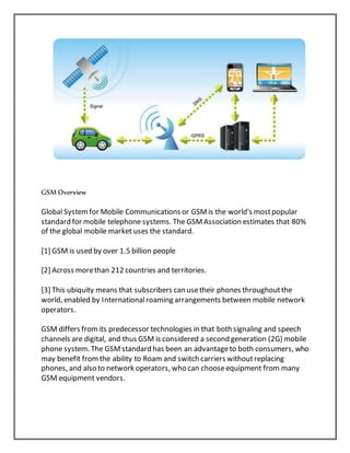 GSM Overview
Global Systemfor Mobile Communications or GSMis the world's mostpopular
standard for mobile telephone systems. The GSMAssociation estimates that 80%
of the global mobile market uses the standard.
[1] GSM is used by over 1.5 billion people
[2] Across morethan 212 countries and territories.
[3] This ubiquity means that subscribers can usetheir phones throughoutthe
world, enabled by Internationalroaming arrangements between mobile network
operators.
GSM differs fromits predecessor technologies in that both signaling and speech
channels are digital, and thus GSM is considered a second generation (2G) mobile
phone system. The GSMstandard has been an advantageto both consumers, who
may benefit fromthe ability to Roam and switch carriers withoutreplacing
phones, and also to network operators, who can chooseequipment from many
GSM equipment vendors.
 