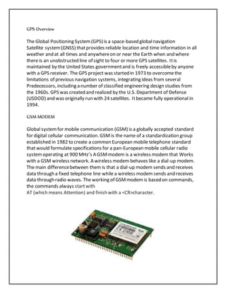 GPS Overview
The Global Positioning System(GPS) is a space-based globalnavigation
Satellite system(GNSS) thatprovides reliable location and time information in all
weather and at all times and anywhereon or near the Earth when and where
there is an unobstructed line of sight to four or more GPS satellites. Itis
maintained by the United States governmentand is freely accessibleby anyone
with a GPS receiver. The GPS project was started in 1973 to overcomethe
limitations of previous navigation systems, integrating ideas from several
Predecessors, including a number of classified engineering design studies from
the 1960s. GPS was created and realized by the U.S. Department of Defense
(USDOD) and was originally run with 24 satellites. Itbecame fully operational in
1994.
GSM MODEM
Global systemfor mobile communication (GSM) is a globally accepted standard
for digital cellular communication. GSM is the name of a standardization group
established in 1982 to create a common European mobile telephone standard
that would formulate specifications for a pan-European mobile cellular radio
systemoperating at 900 MHz’s A GSMmodem is a wireless modem that Works
with a GSM wireless network. A wireless modem behaves like a dial-up modem.
The main differencebetween them is that a dial-up modem sends and receives
data through a fixed telephone line while a wireless modem sends and receives
data through radio waves. The working of GSMmodem is based on commands,
the commands always startwith
AT (which means Attention) and finish with a <CR>character.
 