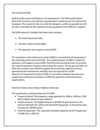 THE GSM NETWORK
GSM provides recommendations, notrequirements. The GSM specifications
define the functions and interface requirements in detail but do not address the
hardware. The reason for this is to limit the designers as little as possiblebut still
to make it possiblefor the operators to buy equipment fromdifferent suppliers.
The GSM network is divided into three major systems:
 The switching system(SS),
 The base station system(BSS),
 The operation and supportsystem(OSS).
The operations and maintenance center (OMC) is connected to all equipment in
the switching systemand to the BSC. The implementation of OMC is called the
operation and supportsystem(OSS). TheOSS is the functional entity fromwhich
the network operator monitors and controls the system. The purposeof OSS is to
offer the customer cost-effectivesupportfor centralized, regional and local
operational and maintenance activities that are required for a GSM
Network. An importantfunction of OSS is to providea network overview and
supportthe maintenance activities of different operation and maintenance
organizations.
SPECIFICATIONS AND CHARACTERISTICS FOR GSM
The specifications and characteristics for GSM
 Frequency band- The frequency range specified for GSM is 1,850 to 1,990
MHz (mobile station to base station).
 Duplex distance- The duplex distance is 80 MHz Duplex distance is the
distance between the uplink and downlink frequencies. A channel has two
frequencies, 80 MHz apart.
 Channel separation- The separation between adjacent carrier frequencies.
In GSM, this is 200 kHz.
 
