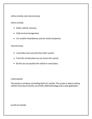 APPLICATIONS AND ADVANTAGES
APPLICATIONS
 Stolen vehicle recovery.
 Field service management.
 Itis used for food delivery and car rental companies.
ADVANTAGES:
 Itprovides moresecurity than other system.
 Fromthe remote place we can access the system.
 By this we can position the vehicle in exact place.
CONCLUSION
The project is all about controlling theft of a vehicle. The systemis about making
vehicle moreSecure by the use of GPS, GSM technology and a web application.
SCOPE IN FUTURE
 