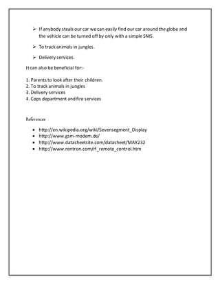  If anybody steals our car wecan easily find our car around the globe and
the vehicle can be turned off by only with a simple SMS.
 To track animals in jungles.
 Delivery services.
Itcan also be beneficial for:-
1. Parents to look after their children.
2. To track animals in jungles
3. Delivery services
4. Cops department and fire services
References
 http://en.wikipedia.org/wiki/Sevensegment_Display
 http://www.gsm-modem.de/
 http://www.datasheetsite.com/datasheet/MAX232
 http://www.rentron.com/rf_remote_control.htm
 