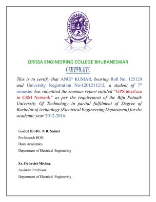 ORISSA ENGINEERING COLLEGE BHUBANESWAR
CERTIFICATE
This is to certify that ANUP KUMAR, bearing Roll No: 125120
and University Registration No-1201211212, a student of 7th
semester has submitted the seminar report entitled “GPS interface
in GSM Network” as per the requirement of the Biju Patnaik
University Of Technology in partial fulfilment of Degree of
Bachelor of technology (Electrical Engineering Department) for the
academic year 2012-2016.
Guided By:-Dr. N.R. Samal
Professor& HOD
Dean Academics
Department of Electrical Engineering
Er. DebasishMishra.
Assistant Professor
Department of Electrical Engineering
 