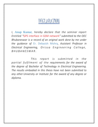 DECLARATION
I, Anup Kumar, hereby declare that the seminar report
Entitled “GPS interface in GSM network” submitted to the OEC
Bhubaneswar is a record of an original work done by me under
the guidance of Er. Debasish Mishra, Assistant Professor in
Electrical Engineering, O r i s s a E n g i n e e r i n g C o l l e g e ,
B H U B A N E S W A R .
This report is submitted in the
partial fulfilment of the requirements for the award of
the degree of Bachelor of Technology in Electrical Engineering.
The results embodied in this thesis have not been submitted to
any other University or Institute for the award of any degree or
diploma.
 