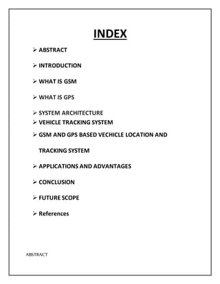 INDEX
 ABSTRACT
 INTRODUCTION
 WHAT IS GSM
 WHAT IS GPS
 SYSTEM ARCHITECTURE
 VEHICLE TRACKING SYSTEM
 GSM AND GPS BASED VECHICLE LOCATION AND
TRACKING SYSTEM
 APPLICATIONS AND ADVANTAGES
 CONCLUSION
 FUTURE SCOPE
 References
ABSTRACT
 