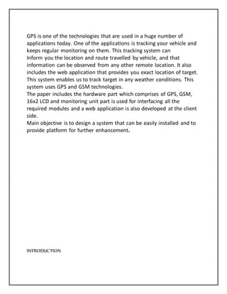 GPS is one of the technologies that are used in a huge number of
applications today. One of the applications is tracking your vehicle and
keeps regular monitoring on them. This tracking system can
Inform you the location and route travelled by vehicle, and that
information can be observed from any other remote location. It also
includes the web application that provides you exact location of target.
This system enables us to track target in any weather conditions. This
system uses GPS and GSM technologies.
The paper includes the hardware part which comprises of GPS, GSM,
16x2 LCD and monitoring unit part is used for interfacing all the
required modules and a web application is also developed at the client
side.
Main objective is to design a system that can be easily installed and to
provide platform for further enhancement.
INTRODUCTION
 