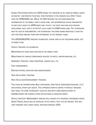 GLOBAL POSITIONING SATELLITES (GPS) ENABLE THE TRACKING OF ALL KINDS OF MOBILE ASSETS
ACCURATELY AND PROVIDE THEIR REAL TIME POSITIONS TO THE OWNERS ON A 24 BY 7 BASIS
OVER THE GPRS/GSM LINK. WHILE THE GPS PROVIDES THE LATITUDE/LONGITUDE
INFORMATION OF THE MOBILE ASSET A GIVEN TIME, THIS INFORMATION CAN BE TRANSMITTED
TO ANY PLACE USING THE GPRS RADIO LINK. IN FACT, THE ASSET CAN EVEN HAVE ENOUGH
INTELLIGENCE BUILT INTO IT TO INITIATE CALLS USING THE GSM PHONE LINKS. THE TECHNOLOGY
AND THE COST OF IMPLEMENTING THIS TECHNOLOGY HAS COME DOWN DRASTICALLY OVER THE
LAST FEW YEARS MAKING THEM VERY AFFORDABLE TO THE GENERAL PUBLIC.
THIS GPS/GSM/GPRS TRACKING TECHNOLOGY CAN BE USED IN THE FOLLOWING AREAS, JUST
TO NAME A FEW:
VEHICLE TRACKING TO ACCOMPLISH
MONITORING OF SPEED AND LOCATION OF THE MOBILE ASSET
MONITORING OF VARIOUS COMPLIANCES RELATED TO SAFETY, DRIVER BEHAVIOR, ETC.
EMERGENCY SERVICES: CRASH REPORTING, ENGINE STALL, ETC.
FLEET MANAGEMENT;
DRIVING PATTERN, BEHAVIOR AND UNDERSTANDING
HIGH VALUE ASSET TRACKING:
HIGH VALUE ASSET/CONSIGNMENT TRACKING
THIS COULD BE INTERNATIONAL BULK CONTAINERS, HIGH VALUE CONTAINERS (AIRLINES, ETC.)
AND SEVERAL OTHER SUCH ASSETS. THIS APPROACH PAPER IS LIMITED TO VEHICLE TRACKING
ONLY WHILE THE SAME TECHNOLOGY COULD BE USED WITH SOME MODIFICATIONS IN
GUI/SOFTWARE FOR VARIOUS OTHER APPLICATIONS AS INDICATED ABOVE.
VEHICLE AND FLEET MANAGEMENT SERVICES WILL CONSIST OF A TRACKING / RECORDING DEVICE
(ASSET TRACK), WHICH WILL BE INSTALLED IN THE VEHICLE THAT IS TO BE TRACKED. THIS WILL
THEN TRANSMIT DATA ABOUT SPEED, POSITION (THROUGH GPS)
 