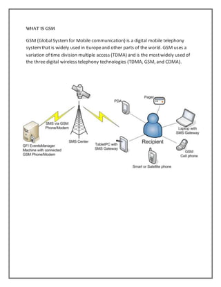 WHAT IS GSM
GSM (GlobalSystemfor Mobile communication) is a digital mobile telephony
systemthat is widely used in Europeand other parts of the world. GSM uses a
variation of time division multiple access (TDMA) and is the mostwidely used of
the three digital wireless telephony technologies (TDMA, GSM, and CDMA).
 