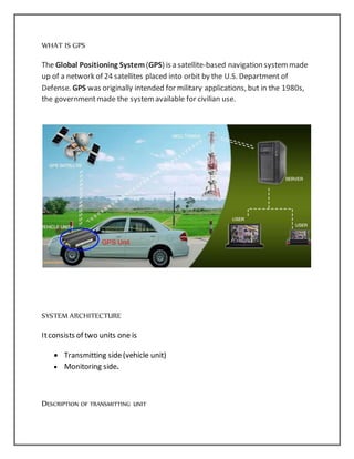 WHAT IS GPS
The Global Positioning System(GPS) is a satellite-based navigation systemmade
up of a network of 24 satellites placed into orbit by the U.S. Department of
Defense. GPS was originally intended for military applications, but in the 1980s,
the governmentmade the systemavailable for civilian use.
SYSTEM ARCHITECTURE
Itconsists of two units one is
 Transmitting side(vehicle unit)
 Monitoring side.
DESCRIPTION OF TRANSMITTING UNIT
 