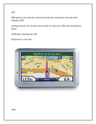 GPS
GPS MODULES ARE POPULARLY USED FOR NAVIGATION, POSITIONING, TIME AND OTHER
PURPOSES. GPS
ANTENNA RECEIVES THE LOCATION VALUES FROM THE SATELLITES. GPS GIVES INFORMATION
ABOUT:
1) MESSAGE TRANSMISSION TIME
2) POSITION AT THAT TIME
GSM
 
