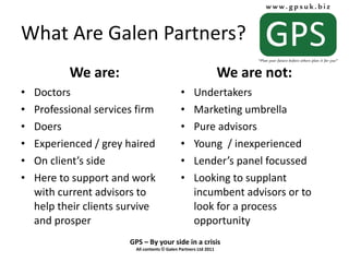 What Are Galen Partners? We are: Doctors Professional services firm Doers Experienced / grey haired On client’s side Here to support and work with current advisors to help their clients survive and prosper We are not: Undertakers Marketing umbrella Pure advisors Young  / inexperienced Lender’s panel focussed Looking to supplant incumbent advisors or to look for a process opportunity 