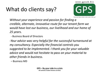 What do clients say? Without your experience and passion for finding a credible, alternate, innovative route for our tenant farm we would have lost our business, our livelihood and our home of 25 years. - Business Board of Directors Your advice was very helpful for the successful turnaround at my consultancy. Especially the financial controls you suggested to be implemented. I thank you for your valuable advice and would not hesitate to pass on your material to other friends in business. –  Business MD 