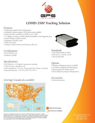 LD/HD-3500 Tracking Solution
Features
• Diagnostics capable GPS tracking device
• Standard 2 minute updates (30 & 60 seconds available)
• Plug-and-Play installation (OBD-II or J-1708)
• “Y” adapter to ensure a stealth install and usability of the diagnostic port
• AT&T Wireless GPRS network
• Diagnostic Trouble Codes
• Miles Per Gallon
• Tamper Evident antenna and harness cable ties


Certifications                                                                                       Standards
• FCC CFR Part 25                                                                                    • SAE J1850 PMW & VPW
• Industry Canada                                                                                    • ISO 9141-2, 14230, 15765
                                                                                                     • SAE J1708 (HD)

Specifications
• GPS Receiver: 12 channel, continuous tracking                                                      Options
• GPS Accuracy: typically 5-30’                                                                      • Enhanced Mapping options available
• GPS Acquisition: < 9, <35, <40 seconds Hot, Warm, Cold start                                       • Cell Phone Mapping and Messaging
• External Antenna: 1.35” W x 0.65” H x 4.8” L                                                       • Routing software enhancement
                                                                                                     • Driver Efficiency Report enhancement


                                                                                                     Accessories
Coverage (Canada also available)                                                                     • External Antenna




                                                                                                  National Coverage
                                                                                                  No Service Available

*Typical in-coverage transmission from vehicle to GPS Insight takes 2-8 seconds. Update
frequencies range from once per hour to once every 10 seconds, depending on needs, and affect                                      w w w.gpsinsight.com
monthly pricing. Up to 10,000 historical locations may be stored if a vehicle leaves a coverage                                        480.663.9454
area. These locations will be uploaded as soon as coverage is regained. For exact coverage in
your area, please contact a GPS Insight sales representative.                                                                          866.GPS.4321
 