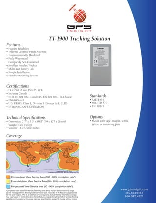 TT-1900 Tracking Solution
Features
• Highest Reliability
• Internal Ceramic Patch Antenna
• Environmentally Hardened
• Fully Waterproof
• Completely Self-Contained
• Smallest Simplex Tracker
• Multi-Year Battery Life
• Simple Installation
• Flexible Mounting System


Certifications
• FCC Part 15 and Part 25, CFR
• Industry Canada
• ETSI EN 301 489-1, and ETSI EN 301 489-3 (CE Mark)                                                 Standards
• EN61000-4-2                                                                                        • SAE J1455
• U.S. UL913, Class 1, Division 1 (Groups A, B, C, D)                                                • MIL STD 810
• INTRINSIC SAFE OPERATION                                                                           • EIC 60521



Technical Specifications                                                                             Options
• Dimension: 2.7” x 5.0” x 0.82” (69 x 127 x 21mm)                                                   • Mount with tape, magnet, screw,
• Weight: 13oz (369g)                                                                                  velcro, or mounting plate
• Volume: 11.07 cubic inches

Coverage




      Primary Asset View Service Area (100 - 98% completion rate*)
      Extended Asset View Service Area (98 - 90% completion rate*)

      Fringe Asset View Service Area (80 - 90% completion rate*)
*Completion rates based on Remote Telemetry Units (RTU) that are set to transmit a single
                                                                                                                               w w w.gpsinsight.com
packet message 3 times (the original transmission plus 2 repeats) in the frequency appropriate                                     480.663.9454
for the given regions. This is an estimate of coverage only. Actual Remote Telemetry coverage
may vary based on terminal location, terrain features, signal strength and other factors affecting                                 866.GPS.4321
satellite communications. Coverage may vary, specifications subject to change without notice.
 