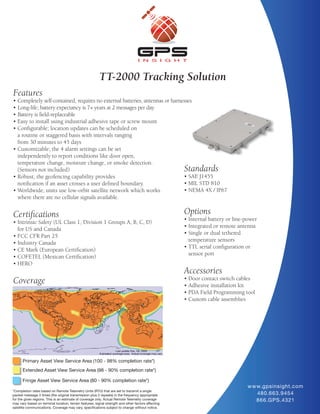 TT-2000 Tracking Solution
Features
• Completely self-contained, requires no external batteries, antennas or harnesses
• Long-life; battery expectancy is 7+ years at 2 messages per day
• Battery is field-replaceable
• Easy to install using industrial adhesive tape or screw mount
• Configurable; location updates can be scheduled on
  a routine or staggered basis with intervals ranging
  from 30 minutes to 45 days
• Customizable; the 4 alarm settings can be set
  independently to report conditions like door open,
  temperature change, moisture change, or smoke detection.
  (Sensors not included)                                                                             Standards
• Robust; the geofencing capability provides                                  • SAE J1455
  notification if an asset crosses a user defined boundary.                   • MIL STD 810
• Worldwide; units use low-orbit satellite network which works                • NEMA 4X / IP67
  where there are no cellular signals available.


Certifications                                                                                       Options
                                                                                                     • Internal battery or line-power
• Intrinsic Safety (UL Class 1, Division 1 Groups A, B, C, D)
                                                                                                     • Integrated or remote antenna
  for US and Canada
                                                                                                     • Single or dual tethered
• FCC CFR Part 25
                                                                                                       temperature sensors
• Industry Canada
                                                                                                     • TTL serial configuration or
• CE Mark (European Certification)
                                                                                                       sensor port
• COFETEL (Mexican Certification)
• HERO
                                                                                                     Accessories
                                                                                                     • Door contact switch cables
Coverage                                                                                             • Adhesive installation kit
                                                                                                     • PDA Field Programming tool
                                                                                                     • Custom cable assemblies




      Primary Asset View Service Area (100 - 98% completion rate*)
      Extended Asset View Service Area (98 - 90% completion rate*)

      Fringe Asset View Service Area (80 - 90% completion rate*)
                                                                                                                                w w w.gpsinsight.com
*Completion rates based on Remote Telemetry Units (RTU) that are set to transmit a single
packet message 3 times (the original transmission plus 2 repeats) in the frequency appropriate                                      480.663.9454
for the given regions. This is an estimate of coverage only. Actual Remote Telemetry coverage                                       866.GPS.4321
may vary based on terminal location, terrain features, signal strength and other factors affecting
satellite communications. Coverage may vary, specifications subject to change without notice.
 