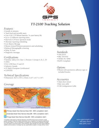TT-2100 Tracking Solution
Features
• Installs in minutes
• Track fixed and movable assets
• Uses 4 AA 1.5V lithium batteries, 3+ years battery life
• Up to 12 different reporting times
• Interval or 24 hour operation mode
• Alternate reporting scheduling
• Low Battery Message
• Motion Sensor/Vibration parameters and scheduling
• Reduced Messaging/Re-centering
• Delay To Start
• Diagnostic messages                                                                                Standards
                                                                                                     • SAE J1455
                                                                                                     • MIL STD 810
Certifications                                                                                       • NEMA 4X / IP68
• Intrinsic Safety (UL Class 1, Division 1 Groups A, B, C, D)
                                                                                                     • RoHS Compliant
• ATEX
• FCC CFR Parts 15 and 25
• Industry Canada
• CE Mark (European Certification)                                                                   Options
• COFETEL                                                                                            • Mount with automotive adhesive tape or
                                                                                                       included bracket

Technical Specifications
• Dimension: 82.5 x 165 x 25mm (3.25” x 6.5” x 1.0”)
                                                                                                     Accessories
                                                                                                     • Open door sensor
Coverage                                                                                             • Bare wire cable
                                                                                                     • USB Configuration Cable




      Primary Asset View Service Area (100 - 98% completion rate*)
      Extended Asset View Service Area (98 - 90% completion rate*)

      Fringe Asset View Service Area (80 - 90% completion rate*)
*Completion rates based on Remote Telemetry Units (RTU) that are set to transmit a single                                        w w w.gpsinsight.com
packet message 3 times (the original transmission plus 2 repeats) in the frequency appropriate
for the given regions. This is an estimate of coverage only. Actual Remote Telemetry coverage
                                                                                                                                     480.663.9454
may vary based on terminal location, terrain features, signal strength and other factors affecting                                   866.GPS.4321
satellite communications. Coverage may vary, specifications subject to change without notice.
 