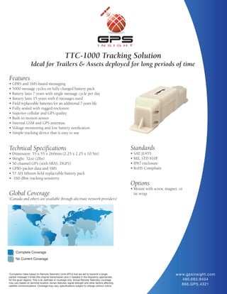 TTC-1000 Tracking Solution
                    Ideal for Trailers & Assets deployed for long periods of time

Features
• GPRS and SMS-based messaging
• 5000 message cycles on fully charged battery pack
• Battery lasts 7 years with single message cycle per day
• Battery lasts 15 years with 0 messages used
• Field replaceable batteries for an additional 7 years life
• Fully sealed with rugged enclosure
• Superior cellular and GPS quality
• Built-in motion sensor
• Internal GSM and GPS antennas
• Voltage monitoring and low battery notification
• Simple tracking device that is easy to use


Technical Specifications                                                                             Standards
• Dimension: 55 x 55 x 260mm (2.25 x 2.25 x 10.5in)                                                  • SAE J1455
• Weight: 32oz (2lbs)                                                                                • MIL STD 810F
• 50 channel GPS (with SBAS, DGPS)                                                                   • IP67 enclosure
• GPRS packet data and SMS                                                                           • RoHS Compliant
• 57 AH lithium field replaceable battery pack
• -160 dBm tracking sensitivty
                                                                                                     Options
                                                                                                     • Mount with screw, magnet, or
Global Coverage                                                                                        tie wrap.
(Canada and others are available through alternate network providers)




      Complete Coverage
      No Current Coverage



*Completion rates based on Remote Telemetry Units (RTU) that are set to transmit a single                                      w w w.gpsinsight.com
packet message 3 times (the original transmission plus 2 repeats) in the frequency appropriate
for the given regions. This is an estimate of coverage only. Actual Remote Telemetry coverage                                      480.663.9454
may vary based on terminal location, terrain features, signal strength and other factors affecting
satellite communications. Coverage may vary, specifications subject to change without notice.
                                                                                                                                   866.GPS.4321
 