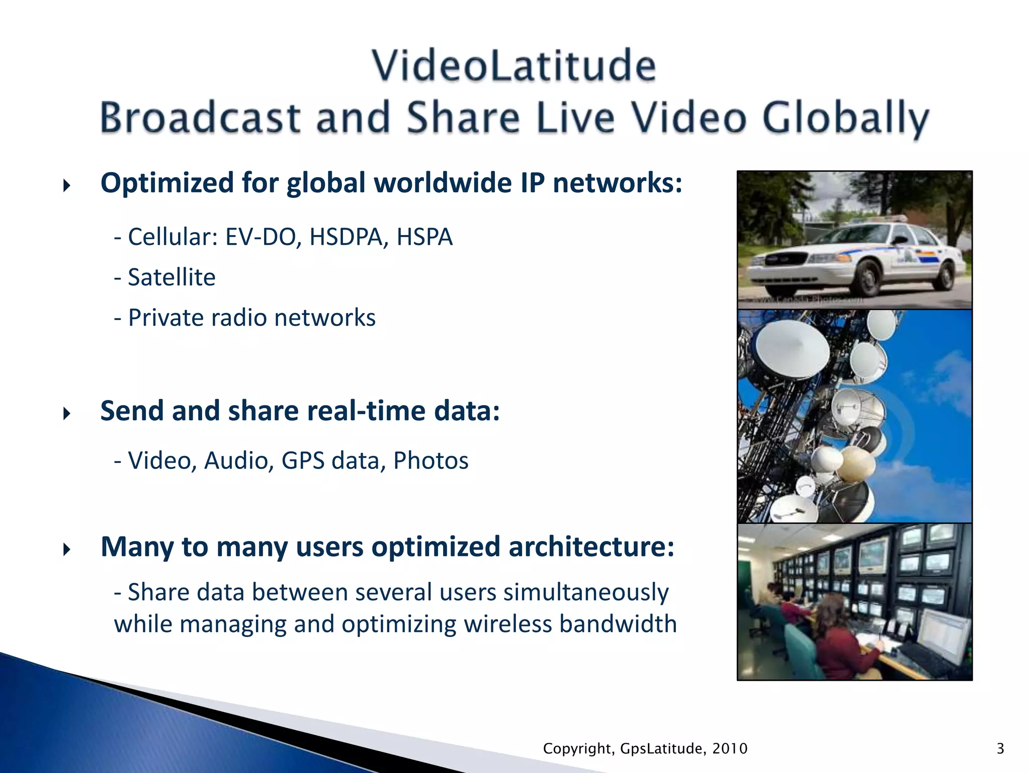 Optimized for global worldwide IP networks:- Cellular: EV-DO, HSDPA, HSPA- Satellite- Private radio networksSend and share real-time data:- Video, Audio, GPS data, PhotosMany to many users optimized architecture:- Share data between several users simultaneously while managing and optimizing wireless bandwidthVideoLatitudeBroadcast and Share Live Video Globally3Copyright, GpsLatitude, 2010