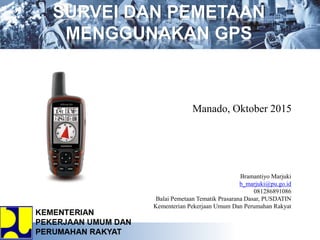 Bramantiyo Marjuki
b_marjuki@pu.go.id
081286891086
Balai Pemetaan Tematik Prasarana Dasar, PUSDATIN
Kementerian Pekerjaan Umum Dan Perumahan Rakyat
SURVEI DAN PEMETAAN
MENGGUNAKAN GPS
Manado, Oktober 2015
 