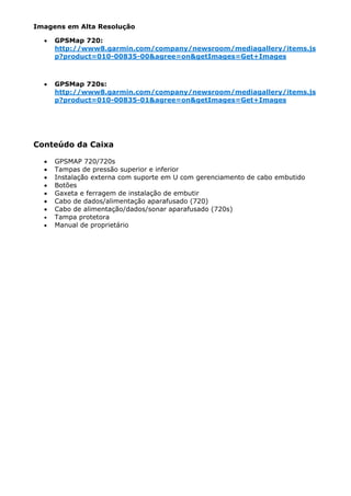 Imagens em Alta Resolução

  •   GPSMap 720:
      http://www8.garmin.com/company/newsroom/mediagallery/items.js
      p?product=010-00835-00&agree=on&getImages=Get+Images



  •   GPSMap 720s:
      http://www8.garmin.com/company/newsroom/mediagallery/items.js
      p?product=010-00835-01&agree=on&getImages=Get+Images




Conteúdo da Caixa

  •   GPSMAP 720/720s
  •   Tampas de pressão superior e inferior
  •   Instalação externa com suporte em U com gerenciamento de cabo embutido
  •   Botões
  •   Gaxeta e ferragem de instalação de embutir
  •   Cabo de dados/alimentação aparafusado (720)
  •   Cabo de alimentação/dados/sonar aparafusado (720s)
  •   Tampa protetora
  •   Manual de proprietário
 
