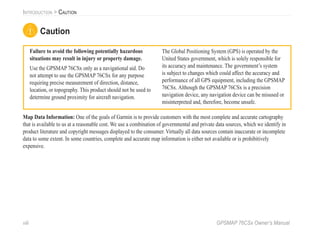 viii GPSMAP 76CSx Owner’s Manual
INTRODUCTION > CAUTION
Failure to avoid the following potentially hazardous
situations may result in injury or property damage.
Use the GPSMAP 76CSx only as a navigational aid. Do
not attempt to use the GPSMAP 76CSx for any purpose
requiring precise measurement of direction, distance,
location, or topography. This product should not be used to
determine ground proximity for aircraft navigation.
The Global Positioning System (GPS) is operated by the
United States government, which is solely responsible for
its accuracy and maintenance. The government’s system
is subject to changes which could affect the accuracy and
performance of all GPS equipment, including the GPSMAP
76CSx. Although the GPSMAP 76CSx is a precision
navigation device, any navigation device can be misused or
misinterpreted and, therefore, become unsafe.
Map Data Information: One of the goals of Garmin is to provide customers with the most complete and accurate cartography
that is available to us at a reasonable cost. We use a combination of governmental and private data sources, which we identify in
product literature and copyright messages displayed to the consumer. Virtually all data sources contain inaccurate or incomplete
data to some extent. In some countries, complete and accurate map information is either not available or is prohibitively
expensive.
Caution
 