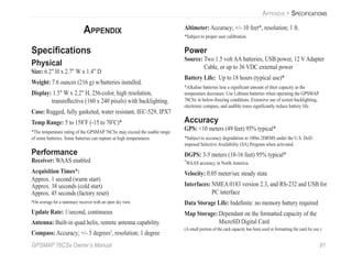 GPSMAP 76CSx Owner’s Manual 91
APPENDIX > SPECIFICATIONS
APPENDIX
Speciﬁcations
Physical
Size: 6.2" H x 2.7" W x 1.4" D
Weight: 7.6 ounces (216 g) w/batteries installed.
Display: 1.5" W x 2.2" H, 256-color, high resolution,
transreﬂective (160 x 240 pixels) with backlighting.
Case: Rugged, fully gasketed, water resistant, IEC-529, IPX7
Temp Range: 5 to 158o
F (-15 to 70o
C)*
*The temperature rating of the GPSMAP 76CSx may exceed the usable range
of some batteries. Some batteries can rupture at high temperatures.
Performance
Receiver: WAAS enabled
Acquisition Times*:
Approx. 1 second (warm start)
Approx. 38 seconds (cold start)
Approx. 45 seconds (factory reset)
*On average for a stationary receiver with an open sky view.
Update Rate: 1/second, continuous
Antenna: Built-in quad helix, remote antenna capability.
Compass: Accuracy; +/- 5 degrees1
, resolution; 1 degree
Altimeter: Accuracy; +/- 10 feet*, resolution; 1 ft.
*Subject to proper user calibration.
Power
Source: Two 1.5 volt AA batteries, USB power, 12 V Adapter
Cable, or up to 36 VDC external power
Battery Life: Up to 18 hours (typical use)*
*Alkaline batteries lose a signiﬁcant amount of their capacity as the
temperature decreases. Use Lithium batteries when operating the GPSMAP
76CSx in below-freezing conditions. Extensive use of screen backlighting,
electronic compass, and audible tones signiﬁcantly reduce battery life.
Accuracy
GPS: <10 meters (49 feet) 95% typical*
*Subject to accuracy degradation to 100m 2DRMS under the U.S. DoD
imposed Selective Availability (SA) Program when activated.
DGPS: 3-5 meters (10-16 feet) 95% typical*
*
WAAS accuracy in North America.
Velocity: 0.05 meter/sec steady state
Interfaces: NMEA 0183 version 2.3, and RS-232 and USB for
PC interface
Data Storage Life: Indeﬁnite: no memory battery required
Map Storage: Dependant on the formatted capacity of the
MicroSD Digital Card
(A small portion of the card capacity has been used in formatting the card for use.)
 