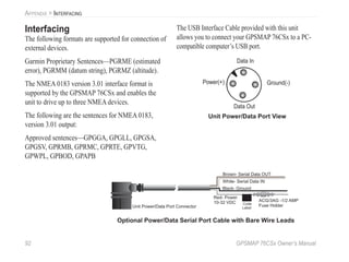 92 GPSMAP 76CSx Owner’s Manual
APPENDIX > INTERFACING
Interfacing
The following formats are supported for connection of
external devices.
Garmin Proprietary Sentences—PGRME (estimated
error), PGRMM (datum string), PGRMZ (altitude).
The NMEA 0183 version 3.01 interface format is
supported by the GPSMAP 76CSx and enables the
unit to drive up to three NMEA devices.
The following are the sentences for NMEA 0183,
version 3.01 output:
Approved sentences—GPGGA, GPGLL, GPGSA,
GPGSV, GPRMB, GPRMC, GPRTE, GPVTG,
GPWPL, GPBOD, GPAPB
The USB Interface Cable provided with this unit
allows you to connect your GPSMAP 76CSx to a PC-
compatible computer’s USB port.
Unit Power/Data Port View
(-)
Gro
und
Dat
a
Out
Dat
a
In
(+)
Pow
er
Power(+)
Data In
Data Out
Ground(-)
Optional Power/Data Serial Port Cable with Bare Wire Leads
 