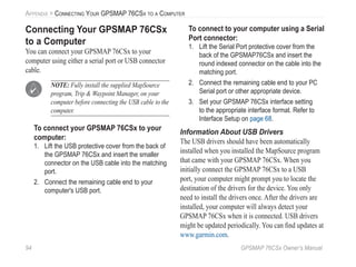 94 GPSMAP 76CSx Owner’s Manual
APPENDIX > CONNECTING YOUR GPSMAP 76CSX TO A COMPUTER
Connecting Your GPSMAP 76CSx
to a Computer
You can connect your GPSMAP 76CSx to your
computer using either a serial port or USB connector
cable.
NOTE: Fully install the supplied MapSource
program, Trip & Waypoint Manager, on your
computer before connecting the USB cable to the
computer.
To connect your GPSMAP 76CSx to your
computer:
1. Lift the USB protective cover from the back of
the GPSMAP 76CSx and insert the smaller
connector on the USB cable into the matching
port.
2. Connect the remaining cable end to your
computer's USB port.
To connect to your computer using a Serial
Port connector:
1. Lift the Serial Port protective cover from the
back of the GPSMAP76CSx and insert the
round indexed connector on the cable into the
matching port.
2. Connect the remaining cable end to your PC
Serial port or other appropriate device.
3. Set your GPSMAP 76CSx interface setting
to the appropriate interface format. Refer to
Interface Setup on page 68.
Information About USB Drivers
The USB drivers should have been automatically
installed when you installed the MapSource program
that came with your GPSMAP 76CSx. When you
initially connect the GPSMAP 76CSx to a USB
port, your computer might prompt you to locate the
destination of the drivers for the device. You only
need to install the drivers once. After the drivers are
installed, your computer will always detect your
GPSMAP 76CSx when it is connected. USB drivers
might be updated periodically. You can ﬁnd updates at
www.garmin.com.
 