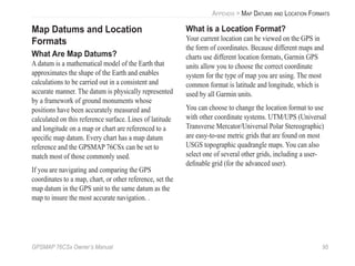GPSMAP 76CSx Owner’s Manual 95
APPENDIX > MAP DATUMS AND LOCATION FORMATS
Map Datums and Location
Formats
What Are Map Datums?
A datum is a mathematical model of the Earth that
approximates the shape of the Earth and enables
calculations to be carried out in a consistent and
accurate manner. The datum is physically represented
by a framework of ground monuments whose
positions have been accurately measured and
calculated on this reference surface. Lines of latitude
and longitude on a map or chart are referenced to a
speciﬁc map datum. Every chart has a map datum
reference and the GPSMAP 76CSx can be set to
match most of those commonly used.
If you are navigating and comparing the GPS
coordinates to a map, chart, or other reference, set the
map datum in the GPS unit to the same datum as the
map to insure the most accurate navigation. .
What is a Location Format?
Your current location can be viewed on the GPS in
the form of coordinates. Because different maps and
charts use different location formats, Garmin GPS
units allow you to choose the correct coordinate
system for the type of map you are using. The most
common format is latitude and longitude, which is
used by all Garmin units.
You can choose to change the location format to use
with other coordinate systems. UTM/UPS (Universal
Transverse Mercator/Universal Polar Stereographic)
are easy-to-use metric grids that are found on most
USGS topographic quadrangle maps. You can also
select one of several other grids, including a user-
deﬁnable grid (for the advanced user).
 