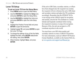 96 GPSMAP 76CSx Owner’s Manual
APPENDIX > MAP DATUMS AND LOCATION FORMATS
Loran TD Setup
To set up Loran TD from the Setup Menu:
1. Press MENU twice to open the Main Menu.
2. Use the ROCKER to highlight the Setup icon,
and press ENTER to open the Setup Menu.
3. Use the ROCKER to highlight the Units icon
and press ENTER to open the Units Setup
Page.
4. Highlight the Position Format ﬁeld and press
ENTER to open the format list.
5. Highlight Loran TD, and press ENTER to open
the Loran TD Page.
6. To change the settings of any of the ﬁve ﬁelds,
highlight the ﬁeld, press ENTER select/enter
the setting, then press ENTER.
7. When ﬁnished, highlight Save, and press
ENTER
If the active GRI Chain, secondary stations, or offsets
have been changed since the waypoint was created,
the waypoint will now reference the active GRI-chain
and secondary stations and adjust the TD coordinates
accordingly. Remember that the GPSMAP 76CSx
is not relying on the LORAN signal for navigation
and actually converts the TD coordinate to a useful
latitude and longitude coordinate before storing
the waypoint to memory or using it for navigation.
Because of this, the unit can navigate to a TD
coordinate anywhere in the world.
You must know your GRI chain number and
secondary stations to create a LORAN TD position.
For more information, read our LORAN TD Position
Format Handbook, available on the Garmin Web site,
at www.garmin.com/support/userManual.jsp.
 