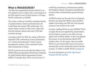 GPSMAP 76CSx Owner’s Manual 97
APPENDIX > WHAT IS WAAS/EGNOS?
What is WAAS/EGNOS?
The Wide Area Augmentation System (WAAS) is an
FAA funded service to improve the overall integrity of
the GPS signal for users in North America. In Europe,
WAAS is referred to as EGNOS.
The system is made up of satellites and approximately
25 ground reference stations positioned across the
United States that monitor GPS satellite data. Two
master stations, located on either coast, collect data
from the reference stations and create a GPS data
correction message.
According to the FAA’s Web site, testing of WAAS in
September 2002 conﬁrmed an accuracy performance
of 1-2 meters horizontal and 2-3 meters vertical
throughout the majority of the continental United
States and portions of Alaska.
WAAS is just one service provider that adheres to the
MOPS (Minimum Operational Performance Standard)
for global Satellite Based Augmentation Systems
(SBAS). Eventually there will be several services of
worldwide geostationary communication satellites
that broadcast integrity information and differential
correction data as transmitted by ground reference
stations.
All SBAS systems use the same receiver frequency;
therefore any operational SBAS system should be
capable of providing your GPS unit with increased
accuracy at any location in the world.
Currently, enabling WAAS on your GPSMAP 76CSx
in regions that are not supported by ground stations,
may not improve accuracy, even when receiving
signals from an SBAS satellite. In fact it can degrade
the accuracy to less than that provided by GPS
satellites alone. For this reason, when you enable
WAAS on your Garmin GPS receiver, the receiver
automatically uses the method that achieves the best
accuracy. To enable or disable WAAS, see page 66.
For more information, go to http://gps.faa.gov/
Programs/WAAS/waas.htm.
 