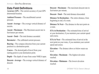 98 GPSMAP 76CSx Owner’s Manual
APPENDIX > DATA FIELD DEFINITIONS
Data Field Deﬁnitions
Accuracy GPS—The current accuracy of your GPS
determined location.
Ambient Pressure—The uncalibrated current
pressure.
Ascent - Average—The average vertical distance of
ascents.
Ascent - Maximum—The Maximum ascent rate in
feet/meters per minute.
Ascent - Total—The total distance ascended.
Barometer—The calibrated current pressure.
Bearing—The compass direction from your current
position to a destination point.
Course—The desired path of travel from your
starting point to your destination point.
Depth—The depth of water from sonar NMEA input.
Descent - Average—The average vertical distance of
descent.
Descent - Maximum—The maximum descent rate in
feet/meters per minute.
Descent - Total—The total distance descended.
Distance To Destination—The entire distance, from
beginning to end, of a route.
Distance To Next—The distance to the next point on
a route.
ETAAt Destination—The estimated time of arrival
at your destination, if you maintain your current speed
and course.
ETAAt Next—The estimated time of arrival at the
next point on your route, if you maintain your current
speed and course.
Elevation—The distance above or below mean sea
level.
Elevation - Maximum—The highest elevation
reached.
Elevation - Minimum—The lowest elevation
reached.
 