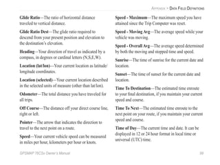 GPSMAP 76CSx Owner’s Manual 99
APPENDIX > DATA FIELD DEFINITIONS
Glide Ratio—The ratio of horizontal distance
traveled to vertical distance.
Glide Ratio Dest—The glide ratio required to
descend from your present position and elevation to
the destination’s elevation.
Heading—Your direction of travel as indicated by a
compass, in degrees or cardinal letters (N,S,E,W).
Location (lat/lon)—Your current location as latitude/
longitude coordinates.
Location (selected)—Your current location described
in the selected units of measure (other than lat/lon).
Odometer—The total distance you have traveled for
all trips.
Off Course—The distance off your direct course line,
right or left.
Pointer—The arrow that indicates the direction to
travel to the next point on a route.
Speed—Your current vehicle speed can be measured
in miles per hour, kilometers per hour or knots.
Speed - Maximum—The maximum speed you have
attained since the Trip Computer was reset.
Speed - Moving Avg—The average speed while your
vehicle was moving.
Speed - Overall Avg—The average speed determined
by both the moving and stopped time and speed.
Sunrise—The time of sunrise for the current date and
location.
Sunset—The time of sunset for the current date and
location.
Time To Destination—The estimated time enroute
to your ﬁnal destination, if you maintain your current
speed and course.
Time To Next—The estimated time enroute to the
next point on your route, if you maintain your current
speed and course.
Time of Day—The current time and date. It can be
displayed in 12 or 24 hour format in local time or
universal (UTC) time.
 