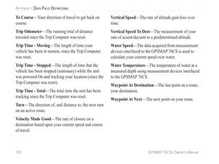 100 GPSMAP 76CSx Owner’s Manual
APPENDIX > DATA FIELD DEFINITIONS
To Course—Your direction of travel to get back on
course.
Trip Odometer—The running total of distance
traveled since the Trip Computer was reset.
Trip Time - Moving—The length of time your
vehicle has been in motion, since the Trip Computer
was reset.
Trip Time - Stopped—The length of time that the
vehicle has been stopped (stationary) while the unit
was powered On and tracking your location (since the
Trip Computer was reset).
Trip Time - Total—The total time the unit has been
tracking since the Trip Computer was reset.
Turn—The direction of, and distance to, the next turn
on an active route.
Velocity Made Good—The rate of closure on a
destination based upon your current speed and course
of travel.
Vertical Speed—The rate of altitude gain/loss over
time.
Vertical Speed To Dest—The measurement of your
rate of acsent/decsent to a predetermined altitude.
Water Speed—The data acquired from measurement
devices interfaced to the GPSMAP 76CS is used to
calculate your current speed over water.
Water Temperature—The temperature of water at a
measured depth using measurement devices interfaced
to the GPSMAP 76CS.
Waypoint At Destination—The last point on a route,
your destination.
Waypoint At Next—The next point on your route.
 