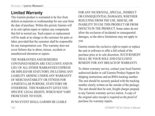 102 GPSMAP 76CSx Owner’s Manual
APPENDIX > LIMITED WARRANTY
Limited Warranty
This Garmin product is warranted to be free from
defects in materials or workmanship for one year from
the date of purchase. Within this period, Garmin will
at its sole option repair or replace any components
that fail in normal use. Such repairs or replacement
will be made at no charge to the customer for parts or
labor, provided that the customer shall be responsible
for any transportation cost. This warranty does not
cover failures due to abuse, misuse, accident or
unauthorized alteration or repairs.
THE WARRANTIES AND REMEDIES
CONTAINED HEREIN ARE EXCLUSIVE AND IN
LIEU OF ALL OTHER WARRANTIES EXPRESS
OR IMPLIED OR STATUTORY, INCLUDING ANY
LIABILITYARISING UNDER ANY WARRANTY
OF MERCHANTABILITY OR FITNESS FOR
A PARTICULAR PURPOSE, STATUTORY OR
OTHERWISE. THIS WARRANTY GIVES YOU
SPECIFIC LEGAL RIGHTS, WHICH MAY VARY
FROM STATE TO STATE.
IN NO EVENT SHALL GARMIN BE LIABLE
FOR ANY INCIDENTAL, SPECIAL, INDIRECT
OR CONSEQUENTIAL DAMAGES, WHETHER
RESULTING FROM THE USE, MISUSE, OR
INABILITY TO USE THIS PRODUCT OR FROM
DEFECTS IN THE PRODUCT. Some states do not
allow the exclusion of incidental or consequential
damages, so the above limitations may not apply to
you.
Garmin retains the exclusive right to repair or replace
the unit or software or offer a full refund of the
purchase price at its sole discretion. SUCH REMEDY
SHALL BE YOUR SOLE AND EXCLUSIVE
REMEDY FOR ANY BREACH OF WARRANTY.
To obtain warranty service, contact your local Garmin
authorized dealer or call Garmin Product Support for
shipping instructions and an RMA tracking number.
The unit should be securely packed with the tracking
number clearly written on the outside of the package.
The unit should then be sent, freight charges prepaid,
to any Garmin warranty service station. A copy of
the original sales receipt is required as the proof of
purchase for warranty repairs.
 