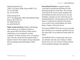 GPSMAP 76CSx Owner’s Manual 103
APPENDIX > LIMITED WARRANTY
Garmin International, Inc.
1200 E 151st Street, Olathe, Kansas 66062 U.S.A.
Tel. 913/397.8200
Fax. 913/397.8282
Garmin (Europe) Ltd.
Unit 5, The Quadrangle, Abbey Park Industrial Estate,
Romsey, SO51 9DL U.K.
Tel. 44/0870.8501241
Fax 44/0870.8501251
Online Auction Purchases: Products sold through
online auctions are not eligible for rebates or
other special offers from Garmin. Online auction
conﬁrmations are not accepted for warranty
veriﬁcation. To obtain warranty service, an original or
copy of the sales receipt from the original retailer is
required. Garmin will not replace missing components
from any package purchased through an online
auction.
International Purchases: A separate warranty
is provided by international distributors for units
purchased outside the United States. This warranty
is provided by the local in-country distributor and
this distributor provides local service for your unit.
Distributor warranties are only valid in the area of
intended distribution. Units purchased in the United
States or Canada must be returned to the Garmin
service center in the United Kingdom, the United
States, Canada, or Taiwan for service.
The Garmin GPSMAP 76CSx has no user-serviceable
parts. Should you ever encounter a problem with your
unit, please take it to an authorized Garmin dealer for
repairs.
The GPSMAP 76CSx is fastened shut with screws.
Any attempt to open the case to change or modify
the unit in any way will void your warranty and may
result in permanent damage to the equipment.
 