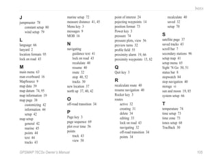 GPSMAP 76CSx Owner’s Manual 105
INDEX
J
jumpmaster 78
constant setup 80
wind setup 79
L
language 66
lanyard 2
location formats 95
lock on road 43
M
main menu 63
man overboard 16
MapSource 9
map data 39
map datum 74, 95
map information 19
map page 38
customizing 42
information 44
setup 42
map setup
general 42
marine 45
points 44
text 44
tracks 43
marine setup 72
measure distance 41, 45
Menu key 3
messages 9
MOB 16
N
navigating
guidance text 41
lock on road 43
recalulate 40
resume 40
route 32
stop 40, 52
tracks 30
new location 37
north up 37, 40, 42
O
off-road transition 34
P
Page key 3
page sequence 69
plot over time 56
points
track 43
view 58
point of interest 24
pojecting waypoints 14
position format 73
Power key 3
pressure 74
pressure plots, view 56
preview turns 32
proﬁle ﬁeld 55
proximity alarm 19, 66
proximity waypoints 15, 82
Q
Quit key 3
R
recalculate route 40
resume navigation 40
Rocker key 3
routes
active 32
creating 31
delete 34
editing 33
lock on road 43
navigating 32
off-road transition 34
points 34
recalculate 40
saved 32
setup 70
S
satellite page 37
saved tracks 43
scroll bar 7
secondary stations 96
setup map 41
setup menu 65
Sight ‘N Go 50, 51
status bar 8
stopwatch 84
stop navigation 40
storage vi
sun and moon 19, 85
system setup 66
T
temperature 74
time setup 73
time zone 73
tones setup 68
TracBack 30
 
