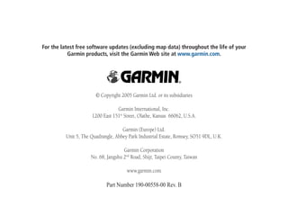 For the latest free software updates (excluding map data) throughout the life of your
Garmin products, visit the Garmin Web site at www.garmin.com.
© Copyright 2005 Garmin Ltd. or its subsidiaries
Garmin International, Inc.
1200 East 151st
Street, Olathe, Kansas 66062, U.S.A.
Garmin (Europe) Ltd.
Unit 5, The Quadrangle, Abbey Park Industrial Estate, Romsey, SO51 9DL, U.K.
Garmin Corporation
No. 68, Jangshu 2nd
Road, Shijr, Taipei County, Taiwan
www.garmin.com
Part Number 190-00558-00 Rev. B
 
