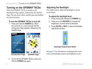 4 GPSMAP 76CSx Owner’s Manual
GETTING STARTED > TURNING ON THE GPSMAP 76CSX
Turning on the GPSMAP 76CSx
When the GPSMAP 76CSx is turned on, the
Introduction Page appears, followed by the Satellite
Page. The unit must collect satellite data and establish
its current location.
To turn the GPSMAP 76CSx on and off:
1. Press and hold the POWER key. When
the unit turns on, a tone sounds and the
Introduction Page appears, followed by the
Satellite Page.
Introduction Page Satellite Page
2. To turn off the GPSMAP 76CSx, press and
hold the POWER key again.
Adjusting the Backlight
You might want to adjust the backlight to see the
screen better.
To adjust the backlight level:
1. Press and quickly release the POWER key.
2. Press up on the ROCKER to increase the
brightness, or press down to decrease.
3. Press ENTER or QUIT to close the Backlight
adjustment window.
Backlight Adjustment Slider
See page 67 for information on changing the screen
colors and backlight timeout and brightness levels.
 