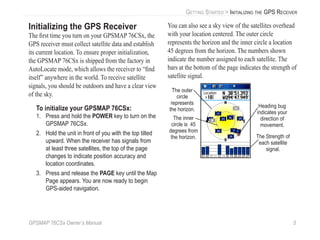 GPSMAP 76CSx Owner’s Manual 5
GETTING STARTED > INITIALIZING THE GPS RECEIVER
Initializing the GPS Receiver
The ﬁrst time you turn on your GPSMAP 76CSx, the
GPS receiver must collect satellite data and establish
its current location. To ensure proper initialization,
the GPSMAP 76CSx is shipped from the factory in
AutoLocate mode, which allows the receiver to “ﬁnd
itself” anywhere in the world. To receive satellite
signals, you should be outdoors and have a clear view
of the sky.
To initialize your GPSMAP 76CSx:
1. Press and hold the POWER key to turn on the
GPSMAP 76CSx.
2. Hold the unit in front of you with the top tilted
upward. When the receiver has signals from
at least three satellites, the top of the page
changes to indicate position accuracy and
location coordinates.
3. Press and release the PAGE key until the Map
Page appears. You are now ready to begin
GPS-aided navigation.
You can also see a sky view of the satellites overhead
with your location centered. The outer circle
represents the horizon and the inner circle a location
45 degrees from the horizon. The numbers shown
indicate the number assigned to each satellite. The
bars at the bottom of the page indicates the strength of
satellite signal.
The Strength of
each satellite
signal.
The outer
circle
represents
the horizon.
The inner
circle is 45
degrees from
the horizon.
Heading bug
indicates your
direction of
movement.
 