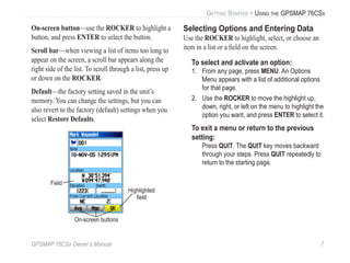 GPSMAP 76CSx Owner’s Manual 7
GETTING STARTED > USING THE GPSMAP 76CSX
On-screen button—use the ROCKER to highlight a
button, and press ENTER to select the button.
Scroll bar—when viewing a list of items too long to
appear on the screen, a scroll bar appears along the
right side of the list. To scroll through a list, press up
or down on the ROCKER.
Default—the factory setting saved in the unit’s
memory. You can change the settings, but you can
also revert to the factory (default) settings when you
select Restore Defaults.
Highlighted
ﬁeld
On-screen buttons
Field
Selecting Options and Entering Data
Use the ROCKER to highlight, select, or choose an
item in a list or a ﬁeld on the screen.
To select and activate an option:
1. From any page, press MENU. An Options
Menu appears with a list of additional options
for that page.
2. Use the ROCKER to move the highlight up,
down, right, or left on the menu to highlight the
option you want, and press ENTER to select it.
To exit a menu or return to the previous
setting:
Press QUIT. The QUIT key moves backward
through your steps. Press QUIT repeatedly to
return to the starting page.
 