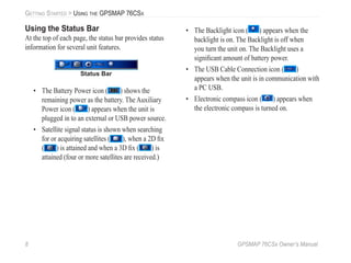 8 GPSMAP 76CSx Owner’s Manual
GETTING STARTED > USING THE GPSMAP 76CSX
Using the Status Bar
At the top of each page, the status bar provides status
information for several unit features.
Status Bar
• The Battery Power icon ( ) shows the
remaining power as the battery. The Auxiliary
Power icon ( ) appears when the unit is
plugged in to an external or USB power source.
• Satellite signal status is shown when searching
for or acquiring satellites ( ), when a 2D ﬁx
( ) is attained and when a 3D ﬁx ( ) is
attained (four or more satellites are received.)
• The Backlight icon ( ) appears when the
backlight is on. The Backlight is off when
you turn the unit on. The Backlight uses a
signiﬁcant amount of battery power.
• The USB Cable Connection icon ( )
appears when the unit is in communication with
a PC USB.
• Electronic compass icon ( ) appears when
the electronic compass is turned on.
 