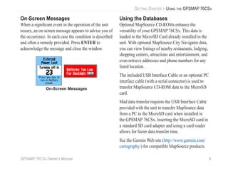 GPSMAP 76CSx Owner’s Manual 9
GETTING STARTED > USING THE GPSMAP 76CSX
On-Screen Messages
When a signiﬁcant event in the operation of the unit
occurs, an on-screen message appears to advise you of
the occurrence. In each case the condition is described
and often a remedy provided. Press ENTER to
acknowledge the message and close the window.
On-Screen Messages
Using the Databases
Optional MapSource CD-ROMs enhance the
versatility of your GPSMAP 76CSx. This data is
loaded to the MicroSD Card already installed in the
unit. With optional MapSource City Navigator data,
you can view listings of nearby restaurants, lodging,
shopping centers, attractions and entertainment, and
even retrieve addresses and phone numbers for any
listed location.
The included USB Interface Cable or an optional PC
interface cable (with a serial connector) is used to
transfer MapSource CD-ROM data to the MicroSD
card.
Mad data transfer requires the USB Interface Cable
provided with the unit to transfer MapSource data
from a PC to the MicroSD card when installed in
the GPSMAP 76CSx. Inserting the MicroSD card in
a standard SD card adapter and using a card reader
allows for faster data transfer time.
See the Garmin Web site (http://www.garmin.com/
cartography/) for compatible MapSource products.
 