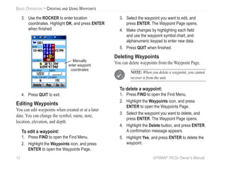12 GPSMAP 76CSx Owner’s Manual
BASIC OPERATION > CREATING AND USING WAYPOINTS
3. Use the ROCKER to enter location
coordinates. Highlight OK, and press ENTER
when ﬁnished.
Manually
enter waypoint
coordinates
4. Press QUIT to exit.
Editing Waypoints
You can edit waypoints when created or at a later
date. You can change the symbol, name, note,
location, elevation, and depth.
To edit a waypoint:
1. Press FIND to open the Find Menu.
2. Highlight the Waypoints icon, and press
ENTER to open the Waypoints Page.
3. Select the waypoint you want to edit, and
press ENTER. The Waypoint Page opens.
4. Make changes by highlighting each ﬁeld
and use the waypoint symbol chart, and
alphanumeric keypad to enter new data.
5. Press QUIT when ﬁnished.
Deleting Waypoints
You can delete waypoints from the Waypoint Page.
NOTE: When you delete a waypoint, you cannot
recover it from the unit.
To delete a waypoint:
1. Press FIND to open the Find Menu.
2. Highlight the Waypoints icon, and press
ENTER to open the Waypoints Page.
3. Select the waypoint you want to delete, and
press ENTER. The Waypoint Page opens.
4. Highlight the Delete button, and press ENTER.
A conﬁrmation message appears.
5. Highlight Yes, and press ENTER to delete the
waypoint.
 