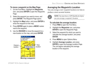 GPSMAP 76CSx Owner’s Manual 13
BASIC OPERATION > CREATING AND USING WAYPOINTS
To move a waypoint on the Map Page:
1. On the Find Menu, Highlight the Waypoints
icon, and press ENTER to open the Waypoints
Page.
2. Select the waypoint you want to move, and
press ENTER. The Waypoint Page opens.
3. Highlight the Map button, and press ENTER to
show the waypoint on the map.
4. Press ENTER again to place a MOVE marker
next to the waypoint.
5. Use the ROCKER to move the waypoint to a
new location on the map, and press ENTER.
Original
location
New
location
Moving a waypoint
Averaging the Waypoint’s Location
You can average a new waypoint location over time to
produce a more accurate location.
NOTE: You must have a GPS Satellite ﬁx before
you can average a waypoint’s location.
To calculate the average location:
1. Press FIND to open the Find Menu.
2. Highlight the Waypoints icon, and press
ENTER to open the Waypoints Page.
3. Select the waypoint for which you want to
calculate the average location, and press
ENTER.
4. Press MENU to open Options Menu
5. Highlight Average Location, and press
ENTER to open the Average Location Page.
The unit begins calculating the average
location of the waypoint.
 