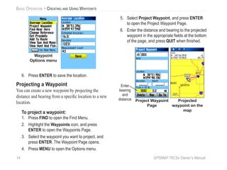 14 GPSMAP 76CSx Owner’s Manual
BASIC OPERATION > CREATING AND USING WAYPOINTS
Waypoint
Options menu
6. Press ENTER to save the location.
Projecting a Waypoint
You can create a new waypoint by projecting the
distance and bearing from a speciﬁc location to a new
location.
To project a waypoint:
1. Press FIND to open the Find Menu.
2. Highlight the Waypoints icon, and press
ENTER to open the Waypoints Page.
3. Select the waypoint you want to project, and
press ENTER. The Waypoint Page opens.
4. Press MENU to open the Options menu.
5. Select Project Waypoint, and press ENTER
to open the Project Waypoint Page.
6. Enter the distance and bearing to the projected
waypoint in the appropriate ﬁelds at the bottom
of the page, and press QUIT when ﬁnished.
Project Waypoint
Page
Projected
waypoint on the
map
Enter
bearing
and
distance
 
